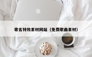 抚顺歌名特效素材网站（免费歌曲素材）